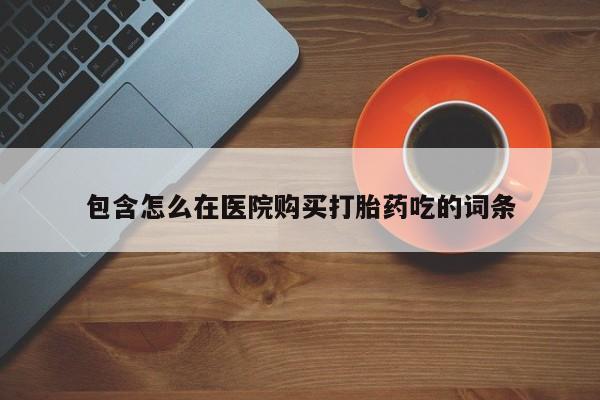 打胎药私人联系方式微信包含怎么在医院购买打胎药吃的词条