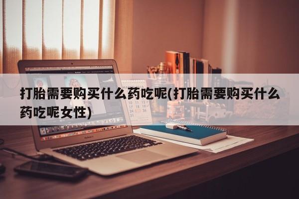 打胎药私人联系方式微信打胎需要购买什么药吃呢(打胎需要购买什么药吃呢女性)
