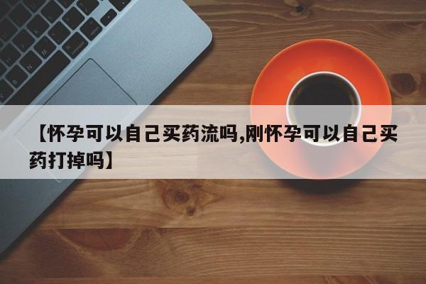打胎药私人联系方式微信【怀孕可以自己买药流吗,刚怀孕可以自己买药打掉吗】